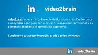 video2brain es una marca LinkedIn dedicada a la creación de cursos
audiovisuales que permiten mejorar tus capacidades profesionales y
personales mediante el aprendizaje autónomo.
Consigue ya tu acceso de prueba gratis a miles de videos.
 