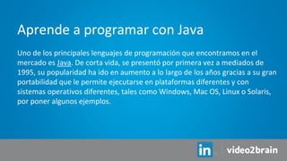Uno de los principales lenguajes de programación que encontramos en el
mercado es Java. De corta vida, se presentó por primera vez a mediados de
1995, su popularidad ha ido en aumento a lo largo de los años gracias a su gran
portabilidad que le permite ejecutarse en plataformas diferentes y con
sistemas operativos diferentes, tales como Windows, Mac OS, Linux o Solaris,
por poner algunos ejemplos.
Aprende a programar con Java
 