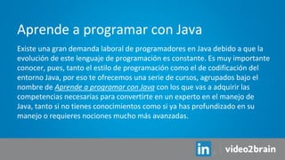Existe una gran demanda laboral de programadores en Java debido a que la
evolución de este lenguaje de programación es constante. Es muy importante
conocer, pues, tanto el estilo de programación como el de codificación del
entorno Java, por eso te ofrecemos una serie de cursos, agrupados bajo el
nombre de Aprende a programar con Java con los que vas a adquirir las
competencias necesarias para convertirte en un experto en el manejo de
Java, tanto si no tienes conocimientos como si ya has profundizado en su
manejo o requieres nociones mucho más avanzadas.
Aprende a programar con Java
 