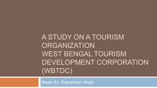 A STUDY ON A TOURISM
ORGANIZATION
WEST BENGAL TOURISM
DEVELOPMENT CORPORATION
(WBTDC)
Made By: Rajeshwari Wagh
 