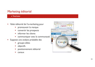 Marketing éditorial
   e-Tourisme



• Volet éditorial de l’e-marketing pour
       • promouvoir la marque
       • convertir les prospects
       • informer les clients
       • communiquer avec la communauté
• Suppose une analyse préalable des
       • groupe-cibles
       • objectifs
       • positionnement éditorial
       • canaux

                                          10
 