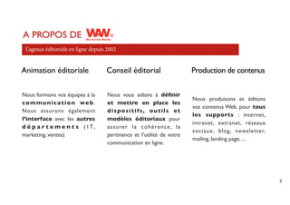 A PROPOS DE
 L’agence éditoriale en ligne depuis 2002


Animation éditoriale                Conseil éditorial                   Production de contenus

Nous formons vos équipes à la        Nous vous aidons à déﬁnir
                                                                        Nous produisons et éditons
c o m m u n i c a t i o n we b .     et mettre en place les
                                                                        vos contenus Web, pour tous
Nous assurons également              dispositifs, outils et
                                                                        les supports : internet,
l’interface avec les autres          modèles éditoriaux pour
                                                                        intranet, extranet, réseaux
d é p a r t e m e n t s ( I T,       assurer la cohérence , la
                                                                        sociaux, blog, newsletter,
marketing, ventes).                  pertinence et l’utilité de votre
                                                                        mailing, landing page, ...
                                     communication en ligne.




                                                                                                      2
 