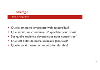 Stratégie
    Bilan et perspectives




•   Quelle est notre empreinte web aujourd’hui?
•   Que serait une communauté* qualiﬁée pour nous?
•   Sur quelle audience devons-nous nous concentrer?
•   Quel est l’état de notre «réseau» (link/like)?
•   Quelle serait notre communication durable?




                                                       24
 