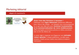 Marketing éditorial
  adapté à l’e-touris(m/t)e



                              Avez-vous des histoires à raconter ?
                              Déﬁnissez votre ligne éditoriale (idéalement différente
                              pour chacun des médias ... sur lesquels vous communiquerez)
                              et ce que vous allez dire pour favoriser la promotion
                              et la commercialisation de votre établissement :
                              offres packagées, promotions, photos et vidéos, anecdotes
                              avec un de vos clients, etc.

                              La seule règle à respecter est d'apporter une véritable
                              valeur ajoutée à chaque publication ; au-delà soyez
                              amusant, créatif, surtout restez vous-même et toujours
                              intéressant.



                                                                                            30
 