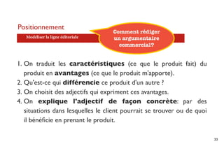 Positionnement
                                   Comment rédiger
   Modéliser la ligne éditoriale   un argumentaire
                                     commercial?


1. On traduit les caractéristiques (ce que le produit fait) du
   produit en avantages (ce que le produit m'apporte).
2. Qu'est-ce qui différencie ce produit d'un autre ?
3. On choisit des adjectifs qui expriment ces avantages.
4. On explique l'adjectif de façon concrète: par des
   situations dans lesquelles le client pourrait se trouver ou de quoi
   il bénéﬁcie en prenant le produit.

                                                                         33
 