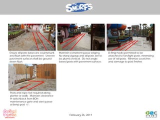 Ensure all posts bases are countersunk
and flush with the pavement. Uneven
pavement surfaces shall be ground
down flush.
Maintain consistent queue edging.
No sharp zigzags and all posts are to
be plumb vertical. Do not angle
bases/posts with pavement surface.
D-Ring hooks permitted to be
attached to fan/light posts, minimizing
use of rail posts. Minimize scratches
and damage to post finishes
Posts and rope not required along
planter or walls. Maintain clearance
@ switchback from BOH
maintenance gate and start queue
at lamp post +/-.
February 26, 2017
 