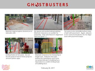Maintain ingress/egress clearances to
sidewalk café.
No queue rail needed along building.
Maintain clearance on outside for
passersby. Stop switchback in alignment
with tree grate +/-.
Fan posts to be reinstalled where base
is flush with pavement. Again, all posts
to be vertical and plumb. Do not align
base with pavement slope.
D-Ring hooks on fan posts. Do not
locate posts in front of show props to
prevent photo opps.
February 26, 2017
Maintain clearance for measuring or
height stick. Pull post and rope
behind the downspout and come
out perpendicular to building face.
Operations to confirm D-Ring hook
on building face.
Queue breaks to be
in alignment with
fan posts. D-Ring
hooks permissible
on fan posts.
 