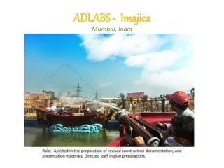 ADLABS - Imajica
Mumbai, India
Role: Assisted in the preparation of revised construction documentation, and
presentation materials. Directed staff in plan preparations.
 