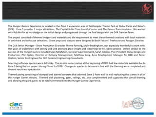 The Hunger Games Experience is located in the Zone 5 expansion area of Motiongate Theme Park at Dubai Parks and Resorts
(DPR). Zone 5 provides 2 major attractions, The Capital Bullet Train Launch Coaster and The Panem Train simulator. We worked
with Rob Moffat at ima design on the initial design and progressed through the final design with the DPR Creative Team.
The project consisted of themed imagery and materials and the requirement to meet these themed creations with local materials
in both hard and softscape selections. Show props and statuary were designed by both Falcons’ Treehouse and Paragon Creative.
The DXB Senior Manager - Show Production Character Theme Painting, Molly Beckingham, was especially wonderful to work with.
Her years of experience with Disney and DXB provided great insight and leadership to this iconic project. Others critical to the
success of the Hunger Games included Sean McMahon, General Superintendent, Sarah Gibbon, Vice President Show Design and
Production, Phil Ogden, Director of Delivery Management, Matthew Lang, Area Development Manager for DXB and Tamer
Ibrahim, Senior Site Engineer for DEC Dynamic Engineering Consultants.
Selecting softscape species was a bit tricky. The on-site nursery setup at the beginning of DPR, had few materials available due to
Zone 5 being the last project during Phase 1 of DPR. Changes in species to be more in line with the theming were completed and
the end result was spectacular.
Themed paving consisting of stamped and stained concrete that adorned Zone 5 from wall to wall replicating the scenes in all of
the Hunger Games movies. Themed wall plastering, gates, railings, etc. also complimented and supported the overall theming
and allowing the park guests to be totally immersed into the Hunger Games Experience.
 