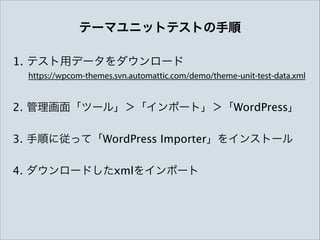 テーマユニットテストの手順
1. テスト用データをダウンロード
https://wpcom-themes.svn.automattic.com/demo/theme-unit-test-data.xml

2. 管理画面「ツール」＞「インポート」＞「WordPress」
3. 手順に従って「WordPress Importer」をインストール
4. ダウンロードしたxmlをインポート

 