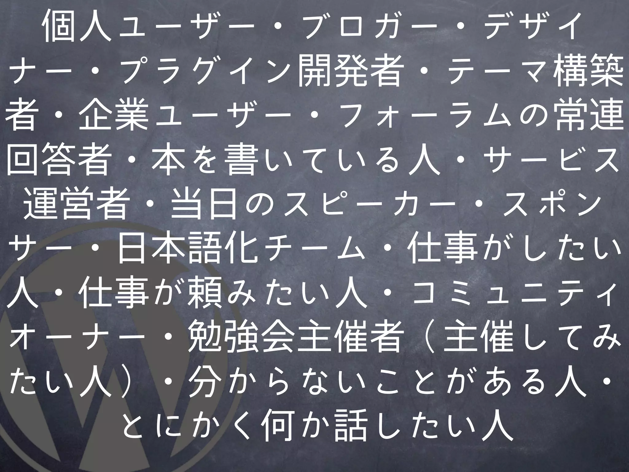 個人ユーザー・ブロガー・デザイ
ナー・プラグイン開発者・テーマ構築
者・企業ユーザー・フォーラムの常連
回答者・本を書いている人・サービス
運営者・当日のスピーカー・スポン
サー・日本語化チーム・仕事がしたい
人・仕事が頼みたい人・コミュニティ
オーナー・勉強会主催者（主催してみ
たい人）・分からないことがあ�る人・
   とにかく何か話したい人
 