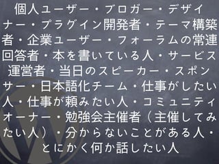 個人ユーザー・ブロガー・デザイ
ナー・プラグイン開発者・テーマ構築
者・企業ユーザー・フォーラムの常連
回答者・本を書いている人・サービス
運営者・当日のスピーカー・スポン
サー・日本語化チーム・仕事がしたい
人・仕事が頼みたい人・コミュニティ
オーナー・勉強会主催者（主催してみ
たい人）・分からないことがあ�る人・
   とにかく何か話したい人
 