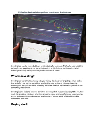 WB Trading Reviews Is Demystifying Investments For Beginner
Investing is a popular hobby, but it can be intimidating for beginners. That's why we created this
series of posts about how to get started in investing. In this first post, we'll talk about what
investing is and why it's important for your future financial health.
What is investing?
Investing is a way of making money with your money. It’s also a way of getting a return on the
time and effort you put into something, whether it be your savings or retirement savings.
Investing can help you get ahead financially and make sure that you have enough funds to live
comfortably in retirement.
Investing is also personal because it involves choosing which investments are right for you, how
much risk should go into them, when they should be made (and how often), and how much risk
should go into each investment as well as what type of returns will be expected from those
investments over time.
Buying stock
 