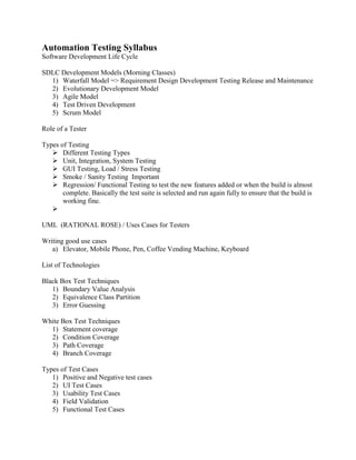 Automation Testing Syllabus
Software Development Life Cycle
SDLC Development Models (Morning Classes)
1) Waterfall Model => Requirement Design Development Testing Release and Maintenance
2) Evolutionary Development Model
3) Agile Model
4) Test Driven Development
5) Scrum Model
Role of a Tester
Types of Testing
 Different Testing Types
 Unit, Integration, System Testing
 GUI Testing, Load / Stress Testing
 Smoke / Sanity Testing Important
 Regression/ Functional Testing to test the new features added or when the build is almost
complete. Basically the test suite is selected and run again fully to ensure that the build is
working fine.

UML (RATIONAL ROSE) / Uses Cases for Testers
Writing good use cases
a) Elevator, Mobile Phone, Pen, Coffee Vending Machine, Keyboard
List of Technologies
Black Box Test Techniques
1) Boundary Value Analysis
2) Equivalence Class Partition
3) Error Guessing
White Box Test Techniques
1) Statement coverage
2) Condition Coverage
3) Path Coverage
4) Branch Coverage
Types of Test Cases
1) Positive and Negative test cases
2) UI Test Cases
3) Usability Test Cases
4) Field Validation
5) Functional Test Cases

 