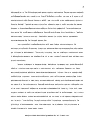 {2}


taking a picture of the shirt and posting it, along with information about the cost, payment methods,

and places where the shirts could be purchased. We had a tremendous response to all of our social

media communication. During the time in which I was responsible for the social updates, statistics

from the festival’s Facebook account reflected not only an increase in media attention, but also an

increase in the number of people interested in the Spring Literary Festival. These statistics show

that nearly 500 people were reached during the week of the festival alone. In addition to Facebook,

I also created a Twitter account and a Google Plus account, but neither of these received the

massive response that the Facebook account did.

        I corresponded via email and telephone with several departments throughout the

university, with English department faculty, and with some of the guest authors about information

pertaining to the festival events. Through my internship, I learned how important communication

is when planning an event and how beneficial it is to use a variety of communication methods when

promoting an event.

        Planning for an event as big as the literary festival was a new experience for me. I attended

all of the committee meetings, at which times decisions were made about the events and about

everything happening behind the scenes. I personally assisted Professor Duncan in making travel

and lodging arrangements for our visitors, obtaining guest parking passes, providing food for the

guests during their visit to WCU, lining up volunteers to sell literary festival t-shirts and to pass out

survey cards to the audience during the week of the festival, and putting together gift bags for each

of the artists. I also confirmed special requests with members of the University Center staff; these

requests included technological needs and stage setup for each of the performances, a place to store

t-shirts and brochures outside of scheduled events, and placement of literary festival signs outside

the University Center building. Through my internship, I learned that every small detail in the

planning of an event can make a huge difference during the actual event itself; organization is

absolutely essential in preparing for events.



                    wendy buchanan * wsbuchanan1@catamount.wcu.edu * 828.508.0460
 