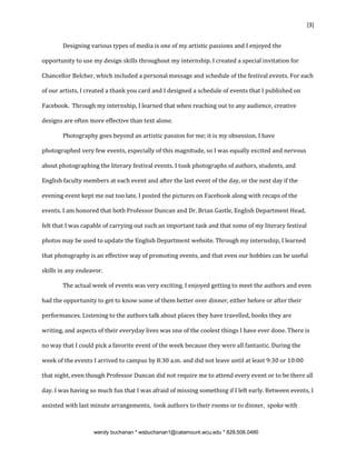 {3}


       Designing various types of media is one of my artistic passions and I enjoyed the

opportunity to use my design skills throughout my internship. I created a special invitation for

Chancellor Belcher, which included a personal message and schedule of the festival events. For each

of our artists, I created a thank you card and I designed a schedule of events that I published on

Facebook. Through my internship, I learned that when reaching out to any audience, creative

designs are often more effective than text alone.

       Photography goes beyond an artistic passion for me; it is my obsession. I have

photographed very few events, especially of this magnitude, so I was equally excited and nervous

about photographing the literary festival events. I took photographs of authors, students, and

English faculty members at each event and after the last event of the day, or the next day if the

evening event kept me out too late, I posted the pictures on Facebook along with recaps of the

events. I am honored that both Professor Duncan and Dr. Brian Gastle, English Department Head,

felt that I was capable of carrying out such an important task and that some of my literary festival

photos may be used to update the English Department website. Through my internship, I learned

that photography is an effective way of promoting events, and that even our hobbies can be useful

skills in any endeavor.

       The actual week of events was very exciting. I enjoyed getting to meet the authors and even

had the opportunity to get to know some of them better over dinner, either before or after their

performances. Listening to the authors talk about places they have travelled, books they are

writing, and aspects of their everyday lives was one of the coolest things I have ever done. There is

no way that I could pick a favorite event of the week because they were all fantastic. During the

week of the events I arrived to campus by 8:30 a.m. and did not leave until at least 9:30 or 10:00

that night, even though Professor Duncan did not require me to attend every event or to be there all

day. I was having so much fun that I was afraid of missing something if I left early. Between events, I

assisted with last minute arrangements, took authors to their rooms or to dinner, spoke with



                   wendy buchanan * wsbuchanan1@catamount.wcu.edu * 828.508.0460
 