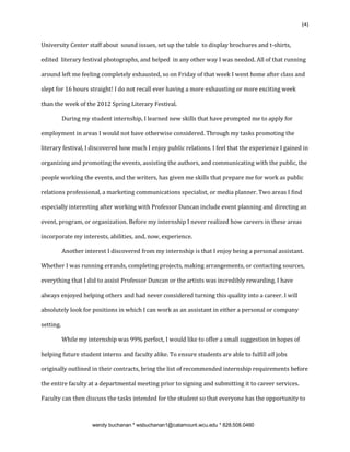 {4}


University Center staff about sound issues, set up the table to display brochures and t-shirts,

edited literary festival photographs, and helped in any other way I was needed. All of that running

around left me feeling completely exhausted, so on Friday of that week I went home after class and

slept for 16 hours straight! I do not recall ever having a more exhausting or more exciting week

than the week of the 2012 Spring Literary Festival.

           During my student internship, I learned new skills that have prompted me to apply for

employment in areas I would not have otherwise considered. Through my tasks promoting the

literary festival, I discovered how much I enjoy public relations. I feel that the experience I gained in

organizing and promoting the events, assisting the authors, and communicating with the public, the

people working the events, and the writers, has given me skills that prepare me for work as public

relations professional, a marketing communications specialist, or media planner. Two areas I find

especially interesting after working with Professor Duncan include event planning and directing an

event, program, or organization. Before my internship I never realized how careers in these areas

incorporate my interests, abilities, and, now, experience.

           Another interest I discovered from my internship is that I enjoy being a personal assistant.

Whether I was running errands, completing projects, making arrangements, or contacting sources,

everything that I did to assist Professor Duncan or the artists was incredibly rewarding. I have

always enjoyed helping others and had never considered turning this quality into a career. I will

absolutely look for positions in which I can work as an assistant in either a personal or company

setting.

           While my internship was 99% perfect, I would like to offer a small suggestion in hopes of

helping future student interns and faculty alike. To ensure students are able to fulfill all jobs

originally outlined in their contracts, bring the list of recommended internship requirements before

the entire faculty at a departmental meeting prior to signing and submitting it to career services.

Faculty can then discuss the tasks intended for the student so that everyone has the opportunity to



                      wendy buchanan * wsbuchanan1@catamount.wcu.edu * 828.508.0460
 
