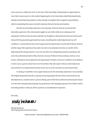 {5}


voice concerns or objections prior to the start of the internship. Giving faculty an opportunity to

voice their concerns prior to the student beginning his or her internship should help keep faculty

members from hindering students as they attempt to complete their assigned responsibilities,

which is something that causes stressful situations between faculty and students.

       Overall, my internship experience was amazing. Professor Duncan was the perfect

internship supervisor. She continuously taught me new skills while never making me feel

inadequate. Professor Duncan often asked for my thoughts or ideas about the literary festival and I

always felt she genuinely appreciated my input, something that really helped boost my self-

confidence. I cannot tell you how much I appreciate the opportunity to work with Professor Duncan

and the impact this experience has made not only on my education, but also on my life. At the

beginning of the spring semester, I was not sure that I was adequately prepared to graduate and

enter the professional world in May. However, because Professor Duncan always acted as a true

mentor, offering me encouragement and imparting her wisdom, I am more confident in my abilities,

in who I am as a person, than I have ever been before. My only regret is that my internship must

end and there is no departmental money to hire me on as her assistant on a permanent basis.

       In closing, I would like to once again thank you for the internship experience I was awarded.

The English department faculty is a group of amazing people who have been instrumental in my

development as a student and as a person. Being a part of the literary festival and having the chance

to work with such phenomenal people has granted me a life-changing experience for which I will be

eternally grateful. I credit you all for any future accomplishment I may have.



Sincerely,




Wendy Buchanan
2012 Spring Literary Festival Intern

                   wendy buchanan * wsbuchanan1@catamount.wcu.edu * 828.508.0460
 