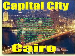 Capital City Cairo Cairo, Egypt,  the Triumphant City, known officially as al-Qahirah   is one of the world's largest urban areas and offers many sites to see. It is the administrative capital of Egypt and, close by, is almost every Egypt Pyramid  , such as the Great Pyramids of Giza on the very edge of the city. But there are also ancient temples, tombs, Christian churches, magnificent Muslim monuments , and of course, the Egyptian Antiquities Museum all either within or nearby the city.   