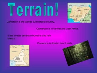 Terrain! Cameroon is the worlds 53rd largest country.  Cameroon is in central and west Africa.  It has coasts deserts mountains and rain forests. Cameroon is divided into 5 parts. 