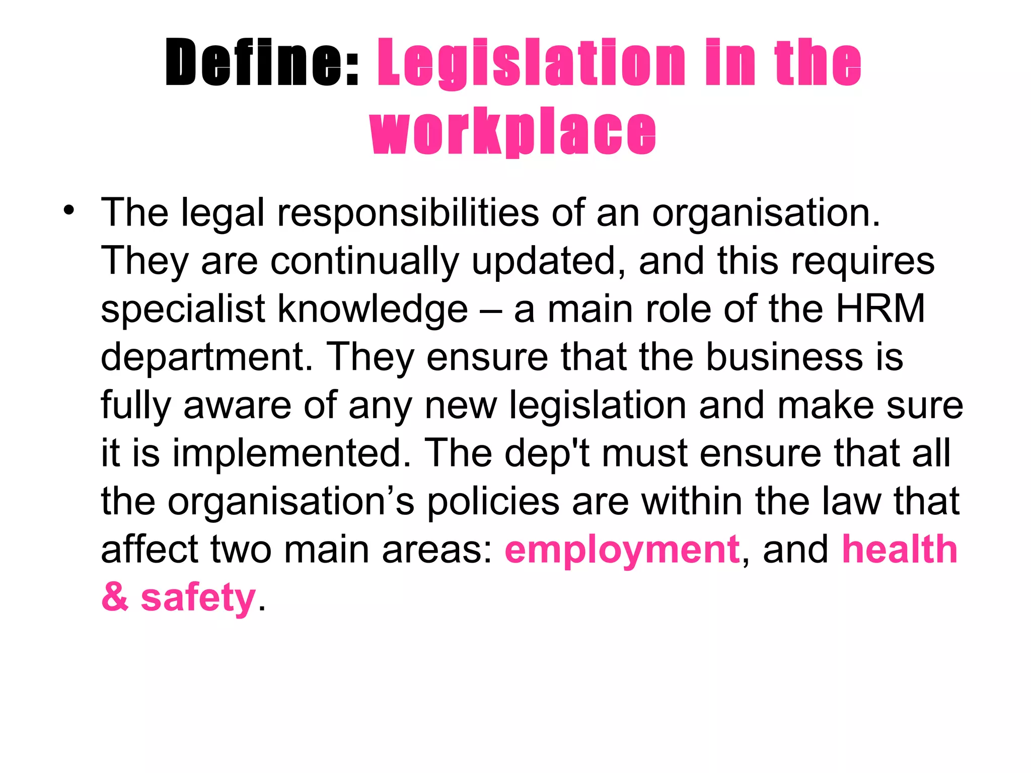 Define:  Legislation in the workplace The legal responsibilities of an organisation. They are continually updated, and this requires specialist knowledge – a main role of the HRM department. They ensure that the business is fully aware of any new legislation and make sure it is implemented. The dep't must ensure that all the organisation’s policies are within the law that affect two main areas:  employment , and  health & safety .  