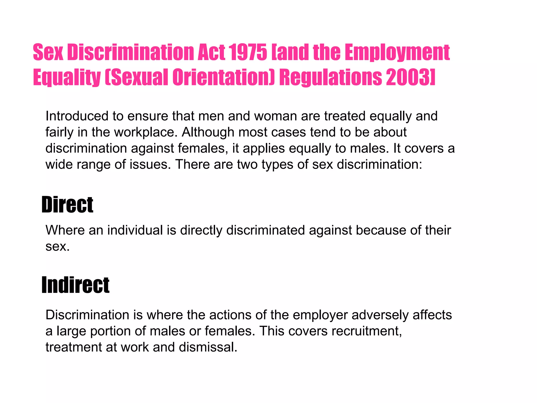 Sex Discrimination Act 1975 [and the Employment Equality (Sexual Orientation) Regulations 2003] Introduced to ensure that men and woman are treated equally and fairly in the workplace. Although most cases tend to be about discrimination against females, it applies equally to males. It covers a wide range of issues. There are two types of sex discrimination: Direct Indirect Where an individual is directly discriminated against because of their sex. Discrimination is where the actions of the employer adversely affects a large portion of males or females. This covers recruitment, treatment at work and dismissal.  