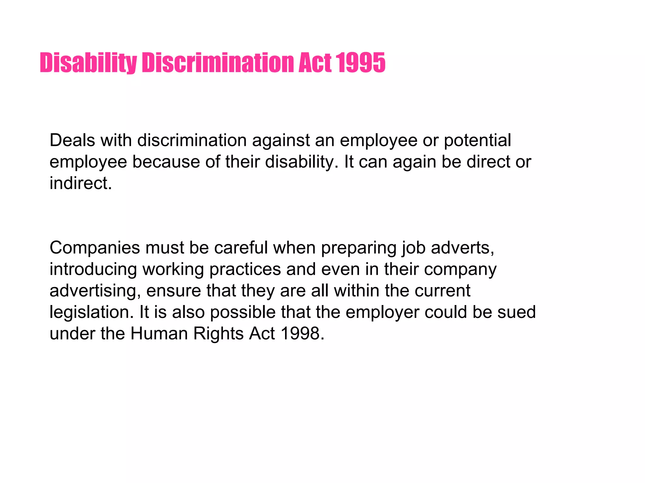 Disability Discrimination Act 1995 Deals with discrimination against an employee or potential employee because of their disability. It can again be direct or indirect.  Companies must be careful when preparing job adverts, introducing working practices and even in their company advertising, ensure that they are all within the current legislation. It is also possible that the employer could be sued under the Human Rights Act 1998. 