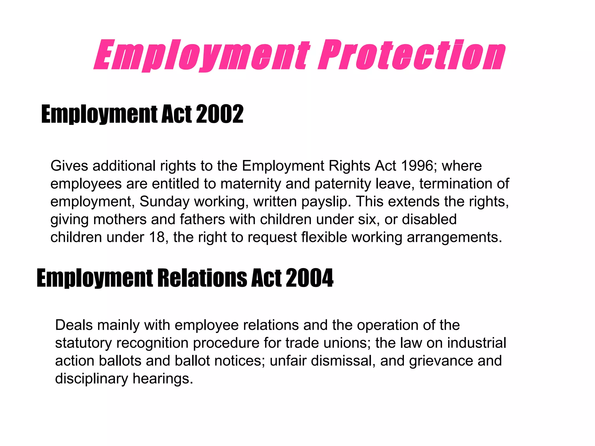 Employment Protection Employment Act 2002 Gives additional rights to the Employment Rights Act 1996; where employees are entitled to maternity and paternity leave, termination of employment, Sunday working, written payslip. This extends the rights, giving mothers and fathers with children under six, or disabled children under 18, the right to request flexible working arrangements.  Employment Relations Act 2004  Deals mainly with employee relations and the operation of the statutory recognition procedure for trade unions; the law on industrial action ballots and ballot notices; unfair dismissal, and grievance and disciplinary hearings.  