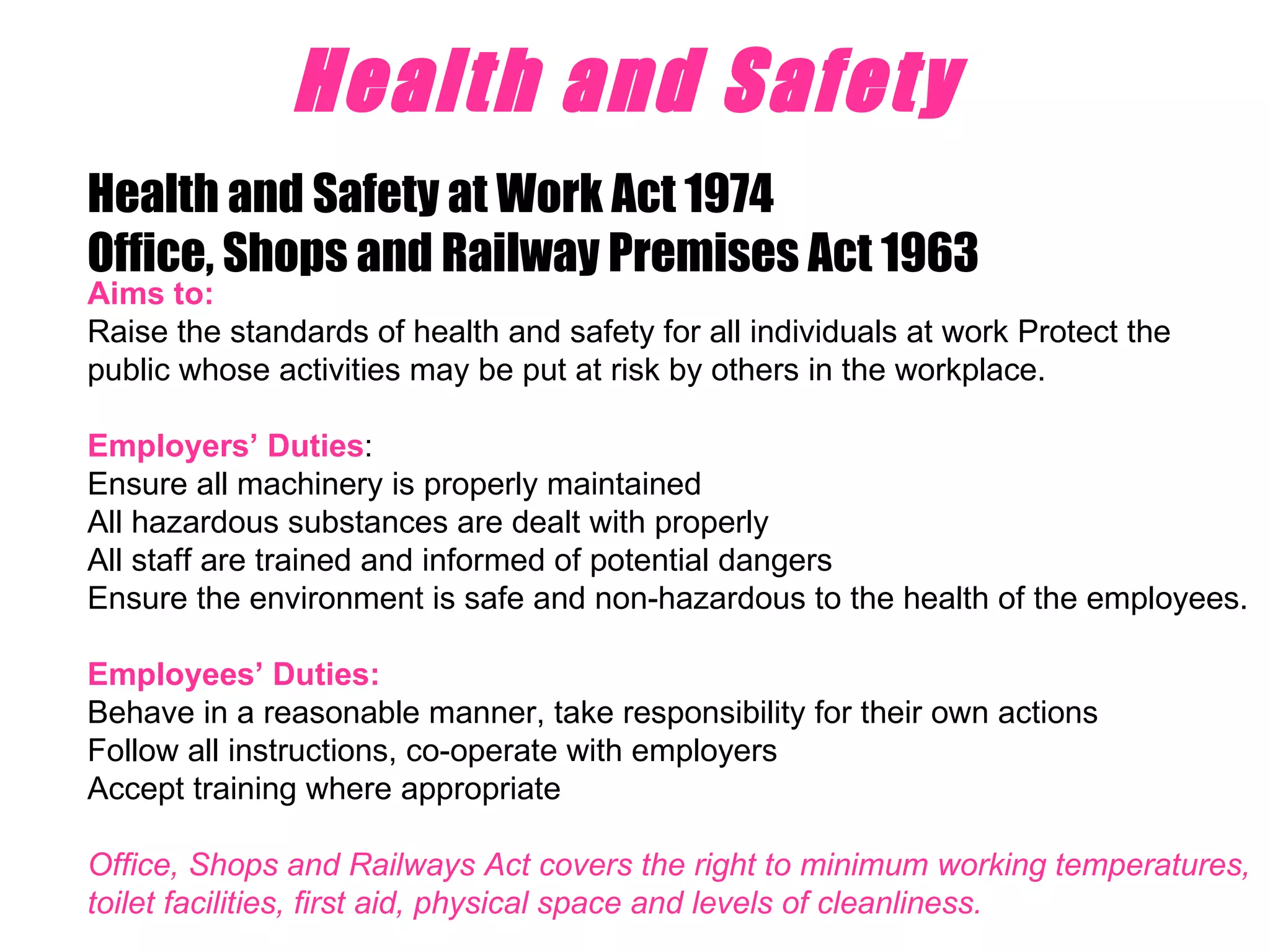 Health and Safety   Health and Safety at Work Act 1974 Office, Shops and Railway Premises Act 1963 Aims to: Raise the standards of health and safety for all individuals at work Protect the public whose activities may be put at risk by others in the workplace.  Employers’ Duties :  Ensure all machinery is properly maintained All hazardous substances are dealt with properly All staff are trained and informed of potential dangers Ensure the environment is safe and non-hazardous to the health of the employees. Employees’ Duties: Behave in a reasonable manner, take responsibility for their own actions Follow all instructions, co-operate with employers Accept training where appropriate Office, Shops and Railways Act covers the right to minimum working temperatures, toilet facilities, first aid, physical space and levels of cleanliness. 