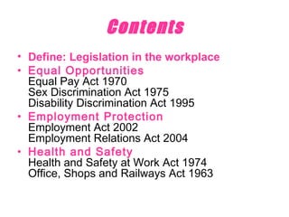 Contents Define: Legislation in the workplace Equal Opportunities Equal Pay Act 1970 Sex Discrimination Act 1975 Disability Discrimination Act 1995 Employment Protection Employment Act 2002 Employment Relations Act 2004 Health and Safety Health and Safety at Work Act 1974 Office, Shops and Railways Act 1963 