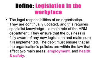 Define:  Legislation in the workplace The legal responsibilities of an organisation. They are continually updated, and this requires specialist knowledge – a main role of the HRM department. They ensure that the business is fully aware of any new legislation and make sure it is implemented. The dep't must ensure that all the organisation’s policies are within the law that affect two main areas:  employment , and  health & safety .  
