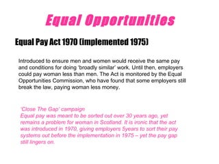 Equal Opportunities Equal Pay Act 1970 (implemented 1975) Introduced to ensure men and women would receive the same pay and conditions for doing ‘broadly similar’ work. Until then, employers could pay woman less than men. The Act is monitored by the Equal Opportunities Commission, who have found that some employers still break the law, paying woman less money. ‘ Close The Gap’ campaign  Equal pay was meant to be sorted out over 30 years ago, yet remains a problem for woman in Scotland. It is ironic that the act was introduced in 1970, giving employers 5years to sort their pay systems out before the implementation in 1975 – yet the pay gap still lingers on. 