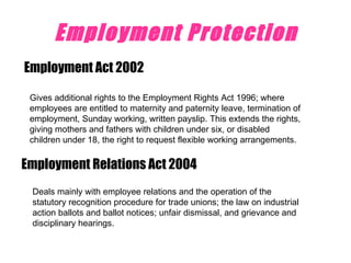 Employment Protection Employment Act 2002 Gives additional rights to the Employment Rights Act 1996; where employees are entitled to maternity and paternity leave, termination of employment, Sunday working, written payslip. This extends the rights, giving mothers and fathers with children under six, or disabled children under 18, the right to request flexible working arrangements.  Employment Relations Act 2004  Deals mainly with employee relations and the operation of the statutory recognition procedure for trade unions; the law on industrial action ballots and ballot notices; unfair dismissal, and grievance and disciplinary hearings.  