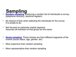 Sampling Random sampling : producing a random list of individuals to survey (telephone directory, electoral register). No chance of bias when selecting the individuals for the survey It is simple to do. Not focused on particular market segment. Assumes all members of that group are the same. Quota sampling : Those chosen are from different segments of the market (social status, age, gender, etc) More expensive than random sampling. More representative than random sampling 