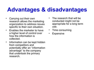 Advantages & disadvantages Carrying out their own research allows the marketing organization to address issues specific to their own situation.  Enables the marketer to have a higher level of control over how the information is collected. Information can be kept hidden from competitors and potentially offer an “information advantage” to the company that undertook the primary research.  The research that will be conducted might not be appropriate for a long term use.  Time consuming Expensive 