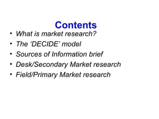 Contents What is market research? The ‘DECIDE’ model Sources of Information brief Desk/Secondary Market research Field/Primary Market research 