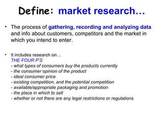 Define:   market research… The process of  gathering, recording and analyzing data  and info about customers, competitors and the market in which you intend to enter. It includes research on… THE FOUR P’S -  what types of consumers buy the products currently -  the consumer opinion of the product - ideal consumer price - existing competition, and the potential competition - available/appropriate packaging and promotion - the place in which to sell  - whether or not there are any legal restrictions or regulations 