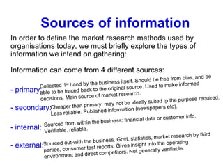 Sources of information In order to define the market research methods used by organisations today, we must briefly explore the types of information we intend on gathering: Information can come from 4 different sources: - primary:  - secondary: - internal: - external: Collected 1 st  hand by the business itself. Should be free from bias, and be able to be traced back to the original source. Used to make informed decisions. Main source of market research. Cheaper than primary; may not be ideally suited tp the purpose required. Less reliable. Published information (newspapers etc). Sourced from within the business; financial data or customer info. Verifiable, reliable. Sourced out-with the business. Govt. statistics, market research by third parties, consumer test reports. Gives insight into the operating environment and direct competitors. Not generally verifiable. 