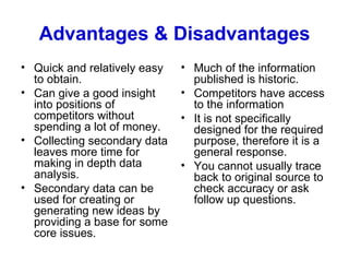 Advantages & Disadvantages Quick and relatively easy to obtain. Can give a good insight into positions of competitors without spending a lot of money. Collecting secondary data leaves more time for making in depth data analysis.  Secondary data can be used for creating or generating new ideas by providing a base for some core issues.  Much of the information published is historic. Competitors have access to the information It is not specifically designed for the required purpose, therefore it is a general response. You cannot usually trace back to original source to check accuracy or ask follow up questions. 