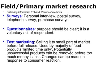 Field/Primary market research Gathering information 1 st  hand. Variety of methods: Surveys : Personal interview, postal survey, telephone survey, purchase surveys. Questionnaires : purpose should be clear; it is a voluntary act of respondent. Test marketing : Selling it to small part of market before full release. Used by majority of food products ‘limited time only’. Potentially unsuccessful products can be removed before too much money is lost. Changes can be made in response to consumer reaction. 