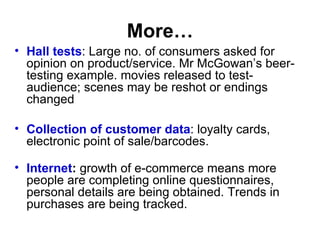 More… Hall tests : Large no. of consumers asked for opinion on product/service. Mr McGowan’s beer-testing example. movies released to test-audience; scenes may be reshot or endings changed Collection of customer data : loyalty cards, electronic point of sale/barcodes. Internet :  growth of e-commerce means more people are completing online questionnaires, personal details are being obtained. Trends in purchases are being tracked. 