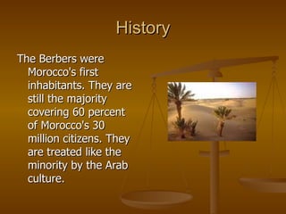 History The Berbers were Morocco's first inhabitants. They are still the majority covering 60 percent of Morocco's 30 million citizens. They are treated like the minority by the Arab culture. 