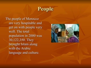 People The people of Morocco are very hospitable and get on with people very well. The total population in 2000 was 30,122,350. They brought Islam along with the Arabic language and culture. 
