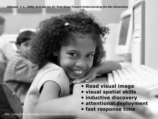 Oblinger, J. L., 2005, Is it age for IT: First Steps Toward Understanding the Net Generation




                                                         •   Read visual image
                                                         •   visual spatial skills
                                                         •   inductive discovery
                                                         •   attentional deployment
                                                         •   fast response time
http://www.flickr.com/photos/43331433@N00/314937044
 
