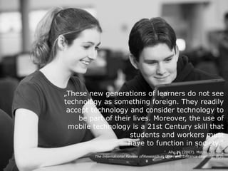 „These new generations of learners do not see
technology as something foreign. They readily
 accept technology and consider technology to
    be part of their lives. Moreover, the use of
 mobile technology is a 21st Century skill that
                    students and workers must
                   have to function in society.“
                                                  Ally, M. (2007). Mobile Learning.
         The International Review of Research in Open and Distance Learning, 8(2).
 