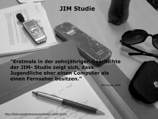 JIM Studie




    "Erstmals in der zehnjährigen Geschichte
    der JIM- Studie zeigt sich, dass
    Jugendliche eher einen Computer als
    einen Fernseher besitzen."
                                                        JIM Studie 2008




http://flickr.com/photos/louveciennes/2155673014/
 