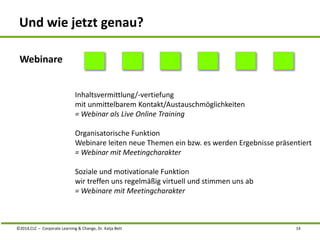 Und wie jetzt genau? 
Inhaltsvermittlung/-vertiefung 
mit unmittelbarem Kontakt/Austauschmöglichkeiten 
= Webinar als Live Online Training 
Organisatorische Funktion 
Webinare leiten neue Themen ein bzw. es werden Ergebnisse präsentiert 
= Webinar mit Meetingcharakter 
Soziale und motivationale Funktion 
wir treffen uns regelmäßig virtuell und stimmen uns ab 
= Webinare mit Meetingcharakter 
Webinare 
©2014,CLC – Corporate Learning & Change, Dr. Katja Bett 14 
 