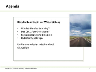 Agenda 
Blended Learning in der Weiterbildung 
• Was ist Blended Learning? 
• Das CLC-„Formate-Modell“ 
• Metakonzepte und Beispiele 
• Didaktisches Design 
Und immer wieder zwischendurch: 
Diskussion 
©2014,CLC – Corporate Learning & Change, Dr. Katja Bett 3 
 