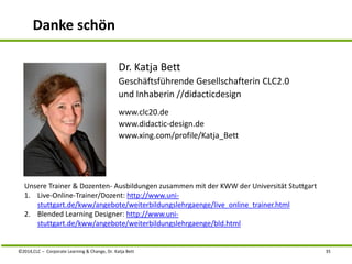 Danke schön 
Dr. Katja Bett 
Geschäftsführende Gesellschafterin CLC2.0 
und Inhaberin //didacticdesign 
www.clc20.de 
www.didactic-design.de 
www.xing.com/profile/Katja_Bett 
Unsere Trainer & Dozenten- Ausbildungen zusammen mit der KWW der Universität Stuttgart 
1. Live-Online-Trainer/Dozent: http://www.uni-stuttgart. 
de/kww/angebote/weiterbildungslehrgaenge/live_online_trainer.html 
2. Blended Learning Designer: http://www.uni-stuttgart. 
de/kww/angebote/weiterbildungslehrgaenge/bld.html 
©2014,CLC – Corporate Learning & Change, Dr. Katja Bett 35 
