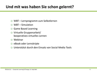Und mit was haben Sie schon gelernt? 
o WBT – Lernprogramm zum Selbstlernen 
o WBT – Simulation 
o Game Based Learning 
o Virtuelle Gruppenarbeit/ 
kooperatives virtuelles Lernen 
o Webinar 
o eBook oder Lernskripte 
o Unterstützt durch den Einsatz von Social Media Tools 
©2014,CLC – Corporate Learning & Change, Dr. Katja Bett 6 
 